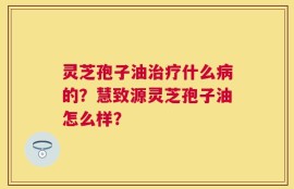 灵芝孢子油治疗什么病的？慧致源灵芝孢子油怎么样？