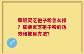 草姬灵芝孢子粉怎么样？草姬灵芝孢子粉的功效和使用方法？