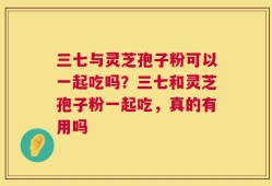 三七与灵芝孢子粉可以一起吃吗？三七和灵芝孢子粉一起吃，真的有用吗
