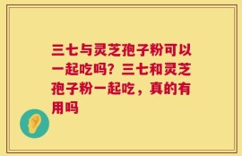 三七与灵芝孢子粉可以一起吃吗？三七和灵芝孢子粉一起吃，真的有用吗