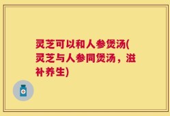 灵芝可以和人参煲汤(灵芝与人参同煲汤，滋补养生)