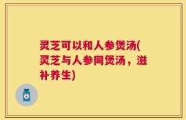 灵芝可以和人参煲汤(灵芝与人参同煲汤，滋补养生)