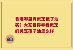 香港哪里有灵芝孢子油买？大家觉得学者灵芝的灵芝孢子油怎么样