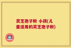 灵芝孢子粉 小孩(儿童适用的灵芝孢子粉)