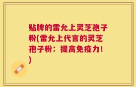 贴牌的雷允上灵芝孢子粉(雷允上代言的灵芝孢子粉：提高免疫力！)
