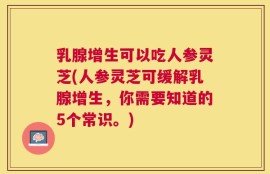 乳腺增生可以吃人参灵芝(人参灵芝可缓解乳腺增生，你需要知道的5个常识。)