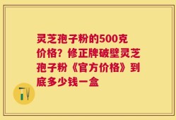 灵芝孢子粉的500克价格？修正牌破壁灵芝孢子粉《官方价格》到底多少钱一盒