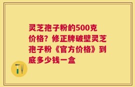 灵芝孢子粉的500克价格？修正牌破壁灵芝孢子粉《官方价格》到底多少钱一盒