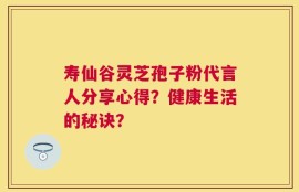 寿仙谷灵芝孢子粉代言人分享心得？健康生活的秘诀？