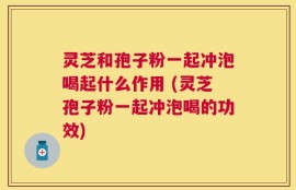 灵芝和孢子粉一起冲泡喝起什么作用 (灵芝孢子粉一起冲泡喝的功效)