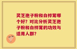 灵芝孢子粉和白桦茸哪个好？对比分析灵芝孢子粉和白桦茸的功效与适用人群？