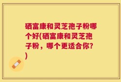 硒富康和灵芝孢子粉哪个好(硒富康和灵芝孢子粉，哪个更适合你？)