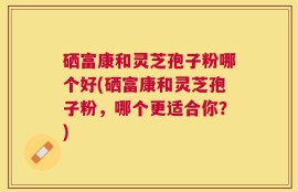 硒富康和灵芝孢子粉哪个好(硒富康和灵芝孢子粉，哪个更适合你？)