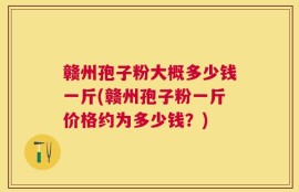 赣州孢子粉大概多少钱一斤(赣州孢子粉一斤价格约为多少钱？)
