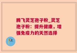 腾飞灵芝孢子粉_灵芝孢子粉：提升健康，增强免疫力的天然选择