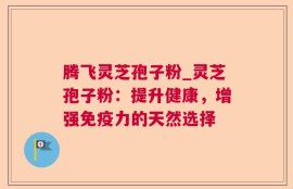 腾飞灵芝孢子粉_灵芝孢子粉：提升健康，增强免疫力的天然选择