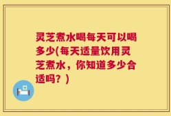 灵芝煮水喝每天可以喝多少(每天适量饮用灵芝煮水，你知道多少合适吗？)
