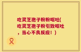 吃灵芝孢子粉粉呕吐(吃灵芝孢子粉引致呕吐，当心不良反应！)