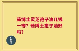 茹博士灵芝孢子油几钱一樽？菇博士孢子油好吗？