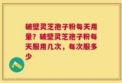 破壁灵芝孢子粉每天用量？破壁灵芝孢子粉每天服用几次，每次服多少