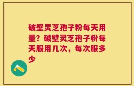破壁灵芝孢子粉每天用量？破壁灵芝孢子粉每天服用几次，每次服多少