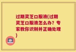 过期灵芝口服液(过期灵芝口服液怎么办？专家教你识别并正确处理)