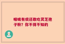 喉咙有痰还敢吃灵芝孢子粉？你不得不知的