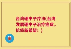 台湾硼中子疗法(台湾发展硼中子治疗癌症，抗癌新希望！)