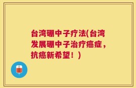台湾硼中子疗法(台湾发展硼中子治疗癌症，抗癌新希望！)