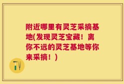 附近哪里有灵芝采摘基地(发现灵芝宝藏！离你不远的灵芝基地等你来采摘！)