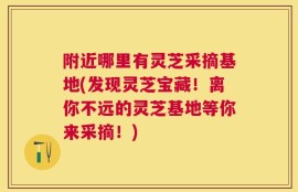 附近哪里有灵芝采摘基地(发现灵芝宝藏！离你不远的灵芝基地等你来采摘！)