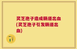 灵芝孢子造成肠道出血(灵芝孢子引发肠道出血)