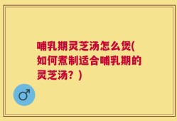 哺乳期灵芝汤怎么煲(如何煮制适合哺乳期的灵芝汤？)
