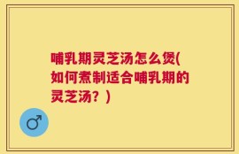哺乳期灵芝汤怎么煲(如何煮制适合哺乳期的灵芝汤？)