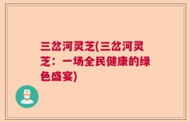 三岔河灵芝(三岔河灵芝：一场全民健康的绿色盛宴)
