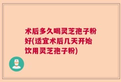 术后多久喝灵芝孢子粉好(适宜术后几天开始饮用灵芝孢子粉)