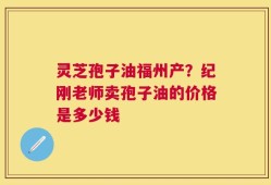 灵芝孢子油福州产？纪刚老师卖孢子油的价格是多少钱