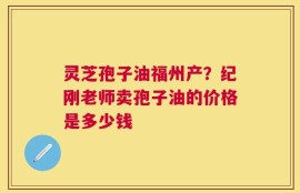 灵芝孢子油福州产？纪刚老师卖孢子油的价格是多少钱