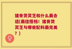 猪骨煲灵芝和什么最合适(最佳搭档！猪骨煲灵芝与哪些配料最完美？)