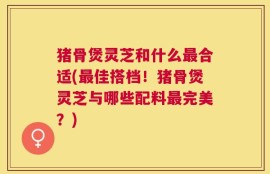 猪骨煲灵芝和什么最合适(最佳搭档！猪骨煲灵芝与哪些配料最完美？)