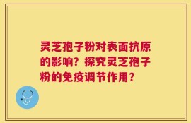 灵芝孢子粉对表面抗原的影响？探究灵芝孢子粉的免疫调节作用？
