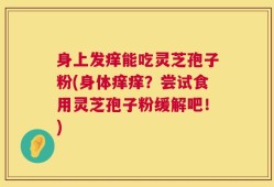 身上发痒能吃灵芝孢子粉(身体痒痒？尝试食用灵芝孢子粉缓解吧！)