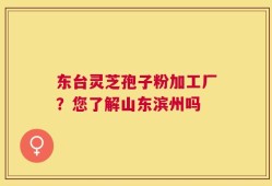 东台灵芝孢子粉加工厂？您了解山东滨州吗