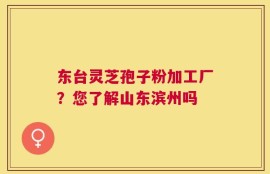 东台灵芝孢子粉加工厂？您了解山东滨州吗
