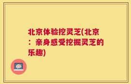 北京体验挖灵芝(北京：亲身感受挖掘灵芝的乐趣)