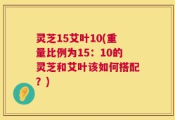 灵芝15艾叶10(重量比例为15：10的灵芝和艾叶该如何搭配？)