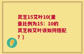 灵芝15艾叶10(重量比例为15：10的灵芝和艾叶该如何搭配？)