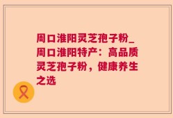 周口淮阳灵芝孢子粉_周口淮阳特产：高品质灵芝孢子粉，健康养生之选