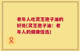 老年人吃灵芝孢子油的好处(灵芝孢子油：老年人的健康佳选)