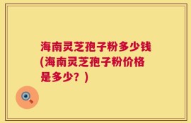 海南灵芝孢子粉多少钱(海南灵芝孢子粉价格是多少？)